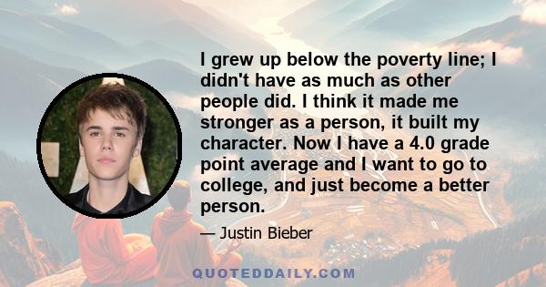 I grew up below the poverty line; I didn't have as much as other people did. I think it made me stronger as a person, it built my character. Now I have a 4.0 grade point average and I want to go to college, and just