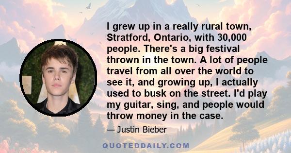 I grew up in a really rural town, Stratford, Ontario, with 30,000 people. There's a big festival thrown in the town. A lot of people travel from all over the world to see it, and growing up, I actually used to busk on