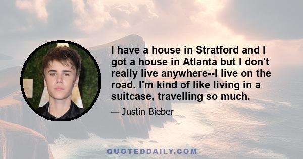 I have a house in Stratford and I got a house in Atlanta but I don't really live anywhere--I live on the road. I'm kind of like living in a suitcase, travelling so much.