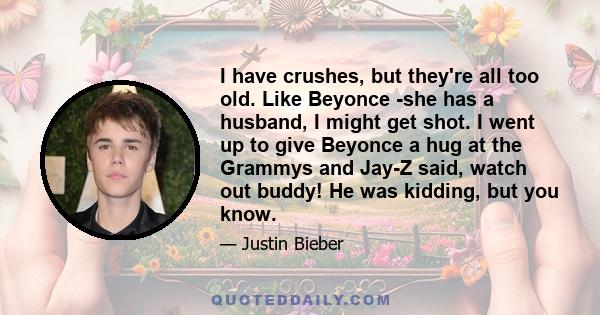 I have crushes, but they're all too old. Like Beyonce -she has a husband, I might get shot. I went up to give Beyonce a hug at the Grammys and Jay-Z said, watch out buddy! He was kidding, but you know.