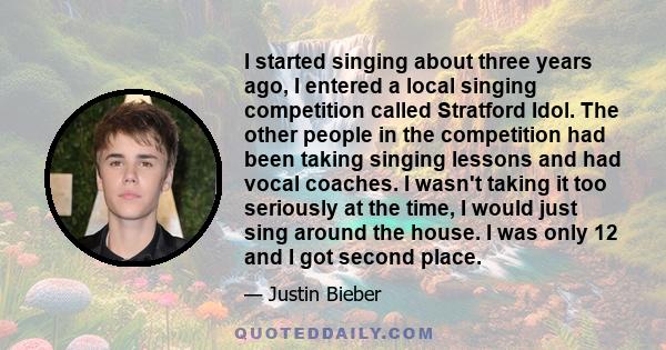 I started singing about three years ago, I entered a local singing competition called Stratford Idol. The other people in the competition had been taking singing lessons and had vocal coaches. I wasn't taking it too