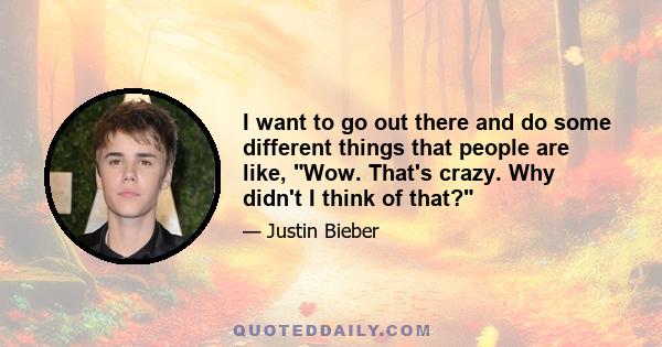 I want to go out there and do some different things that people are like, Wow. That's crazy. Why didn't I think of that?