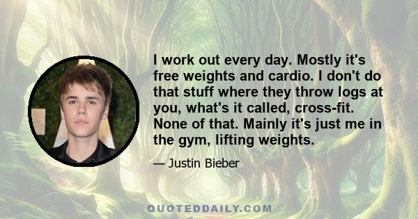 I work out every day. Mostly it's free weights and cardio. I don't do that stuff where they throw logs at you, what's it called, cross-fit. None of that. Mainly it's just me in the gym, lifting weights.