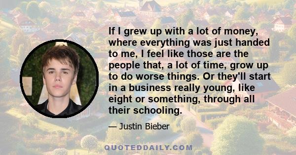 If I grew up with a lot of money, where everything was just handed to me, I feel like those are the people that, a lot of time, grow up to do worse things. Or they'll start in a business really young, like eight or