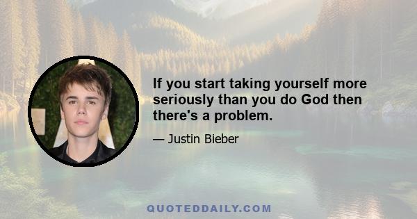 If you start taking yourself more seriously than you do God then there's a problem.