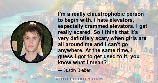 I'm a really claustrophobic person to begin with. I hate elevators, especially crammed elevators. I get really scared. So I think that it's very definitely scary when girls are all around me and I can't go anywhere. At