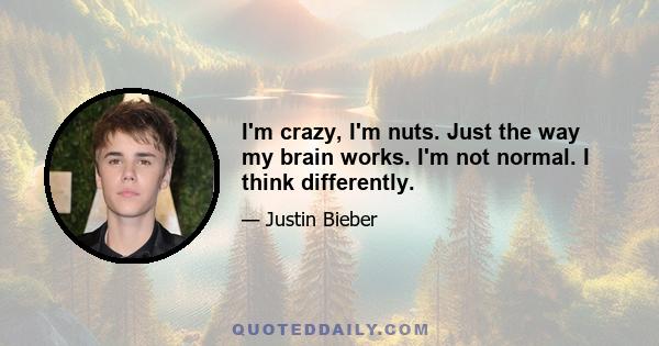 I'm crazy, I'm nuts. Just the way my brain works. I'm not normal. I think differently.