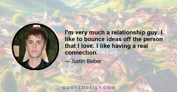 I'm very much a relationship guy. I like to bounce ideas off the person that I love. I like having a real connection.