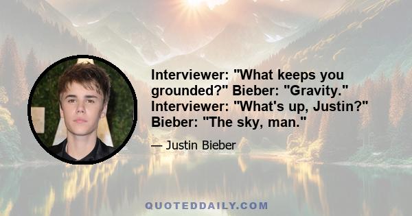 Interviewer: What keeps you grounded? Bieber: Gravity. Interviewer: What's up, Justin? Bieber: The sky, man.