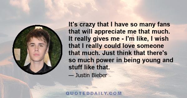 It's crazy that I have so many fans that will appreciate me that much. It really gives me - I'm like, I wish that I really could love someone that much. Just think that there's so much power in being young and stuff