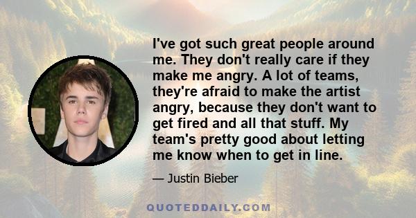 I've got such great people around me. They don't really care if they make me angry. A lot of teams, they're afraid to make the artist angry, because they don't want to get fired and all that stuff. My team's pretty good 