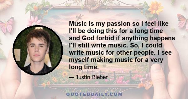 Music is my passion so I feel like I'll be doing this for a long time and God forbid if anything happens I'll still write music. So, I could write music for other people. I see myself making music for a very long time.