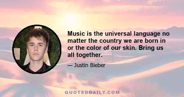 Music is the universal language no matter the country we are born in or the color of our skin. Bring us all together.