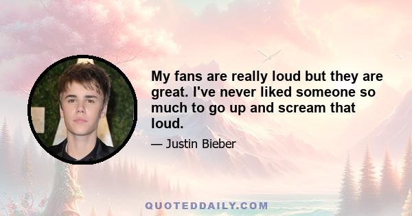 My fans are really loud but they are great. I've never liked someone so much to go up and scream that loud.