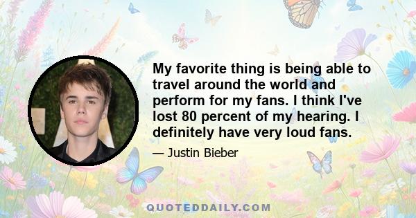 My favorite thing is being able to travel around the world and perform for my fans. I think I've lost 80 percent of my hearing. I definitely have very loud fans.