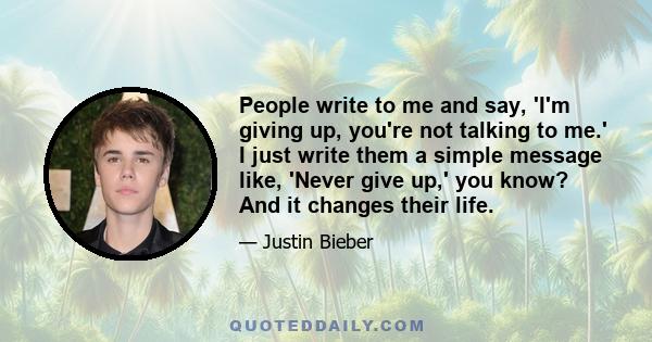 People write to me and say, 'I'm giving up, you're not talking to me.' I just write them a simple message like, 'Never give up,' you know? And it changes their life.