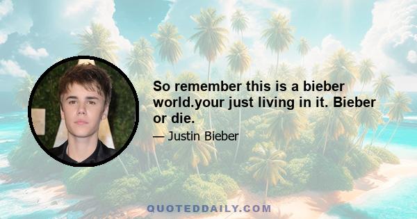 So remember this is a bieber world.your just living in it. Bieber or die.