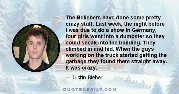 The Beliebers have done some pretty crazy stuff. Last week, the night before I was due to do a show in Germany, four girls went into a dumpster so they could sneak into the building. They climbed in and hid. When the