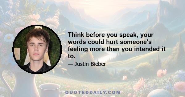 Think before you speak, your words could hurt someone's feeling more than you intended it to.