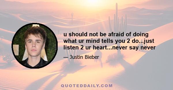 u should not be afraid of doing what ur mind tells you 2 do...just listen 2 ur heart...never say never