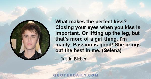 What makes the perfect kiss? Closing your eyes when you kiss is important. Or lifting up the leg, but that's more of a girl thing, I'm manly. Passion is good! She brings out the best in me. (Selena)