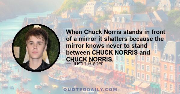 When Chuck Norris stands in front of a mirror it shatters because the mirror knows never to stand between CHUCK NORRIS and CHUCK NORRIS.