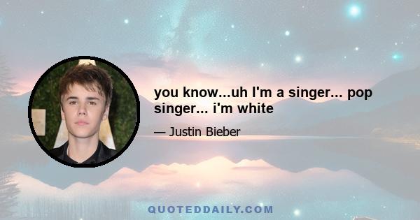 you know...uh I'm a singer... pop singer... i'm white