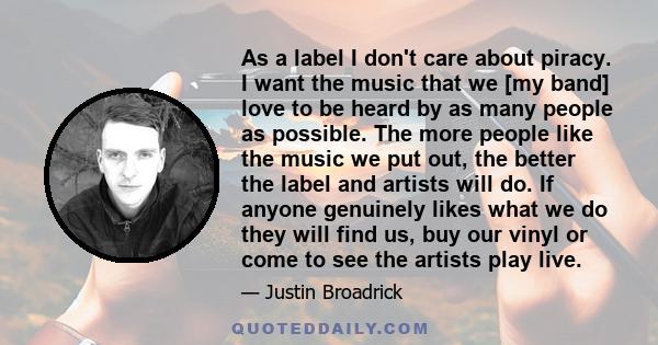 As a label I don't care about piracy. I want the music that we [my band] love to be heard by as many people as possible. The more people like the music we put out, the better the label and artists will do. If anyone