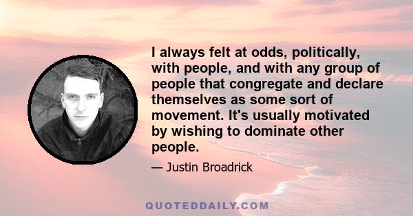 I always felt at odds, politically, with people, and with any group of people that congregate and declare themselves as some sort of movement. It's usually motivated by wishing to dominate other people.