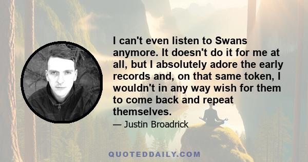 I can't even listen to Swans anymore. It doesn't do it for me at all, but I absolutely adore the early records and, on that same token, I wouldn't in any way wish for them to come back and repeat themselves.