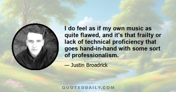 I do feel as if my own music as quite flawed, and it's that frailty or lack of technical proficiency that goes hand-in-hand with some sort of professionalism.