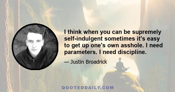 I think when you can be supremely self-indulgent sometimes it's easy to get up one's own asshole. I need parameters. I need discipline.
