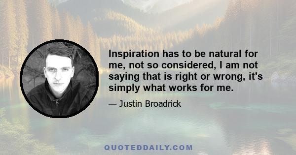 Inspiration has to be natural for me, not so considered, I am not saying that is right or wrong, it's simply what works for me.