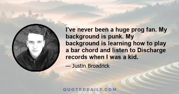 I've never been a huge prog fan. My background is punk. My background is learning how to play a bar chord and listen to Discharge records when I was a kid.