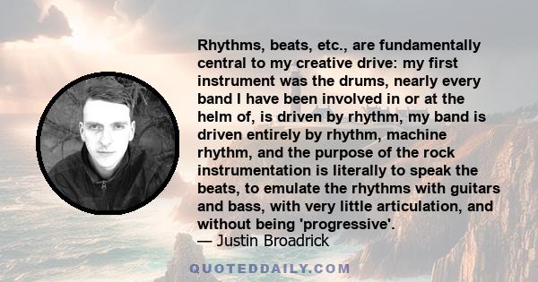 Rhythms, beats, etc., are fundamentally central to my creative drive: my first instrument was the drums, nearly every band I have been involved in or at the helm of, is driven by rhythm, my band is driven entirely by