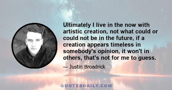 Ultimately I live in the now with artistic creation, not what could or could not be in the future, if a creation appears timeless in somebody's opinion, it won't in others, that's not for me to guess.