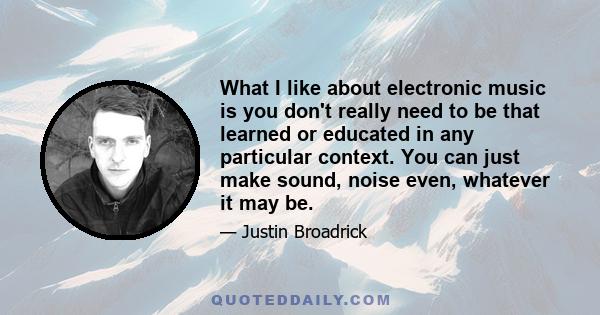 What I like about electronic music is you don't really need to be that learned or educated in any particular context. You can just make sound, noise even, whatever it may be.