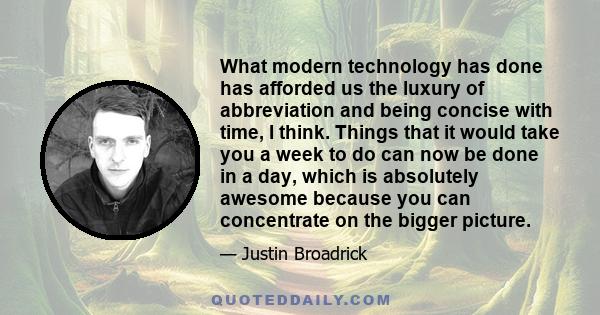 What modern technology has done has afforded us the luxury of abbreviation and being concise with time, I think. Things that it would take you a week to do can now be done in a day, which is absolutely awesome because