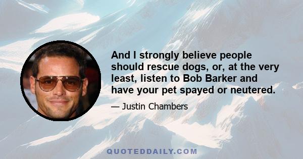 And I strongly believe people should rescue dogs, or, at the very least, listen to Bob Barker and have your pet spayed or neutered.