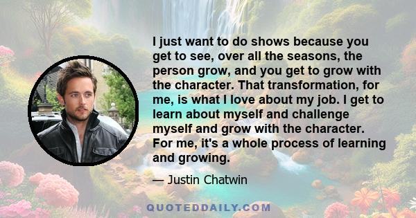 I just want to do shows because you get to see, over all the seasons, the person grow, and you get to grow with the character. That transformation, for me, is what I love about my job. I get to learn about myself and