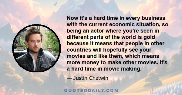 Now it's a hard time in every business with the current economic situation, so being an actor where you're seen in different parts of the world is gold because it means that people in other countries will hopefully see