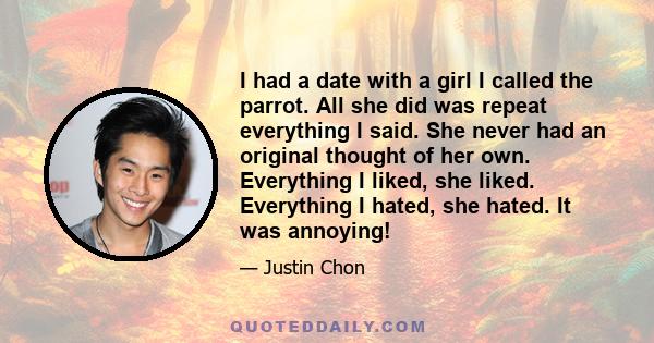 I had a date with a girl I called the parrot. All she did was repeat everything I said. She never had an original thought of her own. Everything I liked, she liked. Everything I hated, she hated. It was annoying!