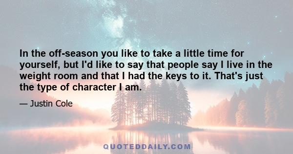 In the off-season you like to take a little time for yourself, but I'd like to say that people say I live in the weight room and that I had the keys to it. That's just the type of character I am.