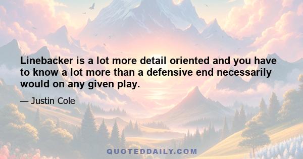 Linebacker is a lot more detail oriented and you have to know a lot more than a defensive end necessarily would on any given play.