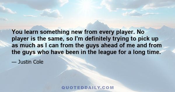 You learn something new from every player. No player is the same, so I'm definitely trying to pick up as much as I can from the guys ahead of me and from the guys who have been in the league for a long time.