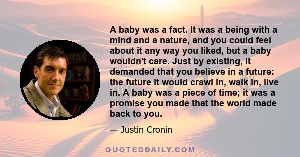 A baby was a fact. It was a being with a mind and a nature, and you could feel about it any way you liked, but a baby wouldn't care. Just by existing, it demanded that you believe in a future: the future it would crawl