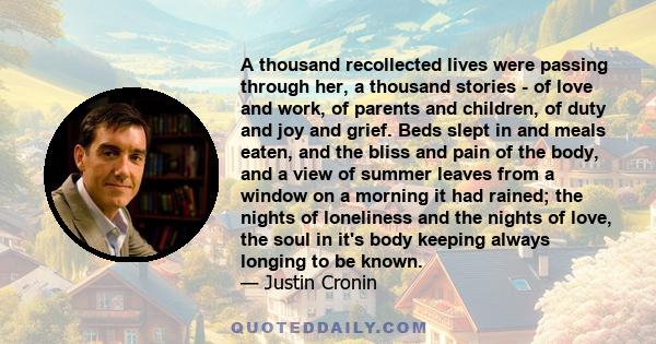 A thousand recollected lives were passing through her, a thousand stories - of love and work, of parents and children, of duty and joy and grief. Beds slept in and meals eaten, and the bliss and pain of the body, and a