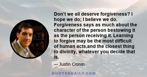 Don't we all deserve forgiveness? I hope we do; I believe we do. Forgiveness says as much about the character of the person bestowing it as the person receiving it. Learning to forgive may be the most difficult of human 