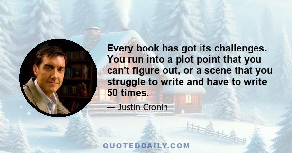 Every book has got its challenges. You run into a plot point that you can't figure out, or a scene that you struggle to write and have to write 50 times.