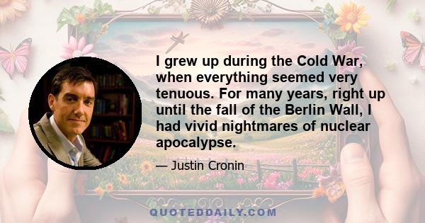 I grew up during the Cold War, when everything seemed very tenuous. For many years, right up until the fall of the Berlin Wall, I had vivid nightmares of nuclear apocalypse.